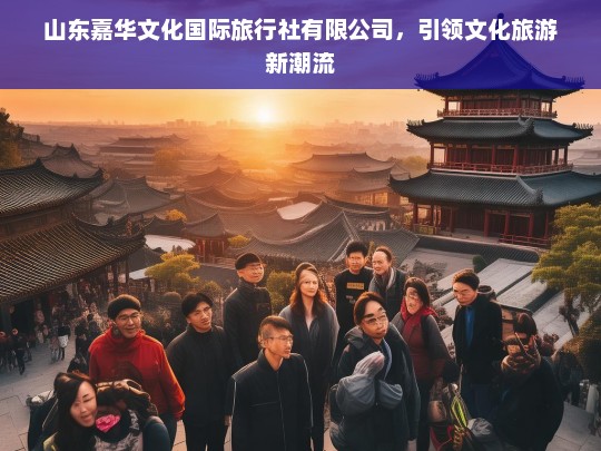 山东嘉华文化国际旅行社，创新引领文化旅游新潮流