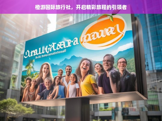 橙游国际旅行社，开启精彩旅程的引领者，橙游国际旅行社，精彩旅程的引领者