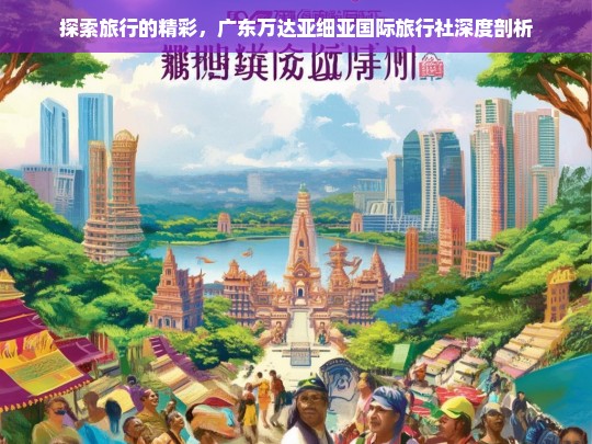 探索旅行的精彩，广东万达亚细亚国际旅行社深度剖析，广东万达亚细亚国际旅行社探索之旅剖析