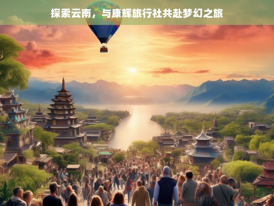 探索云南，与康辉旅行社共赴梦幻之旅，云南梦幻之旅，携手康辉旅行社开启