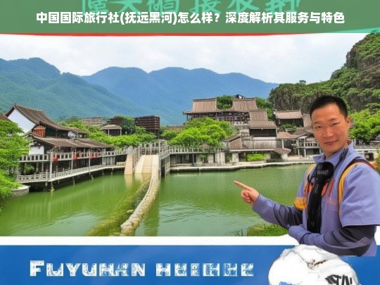 中国国际旅行社(抚远黑河)服务与特色深度解析