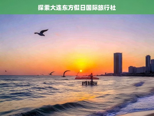 探索大连东方假日国际旅行社，大连东方假日国际旅行社探索之旅