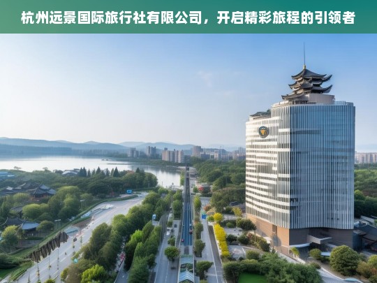 杭州远景国际旅行社有限公司，开启精彩旅程的引领者，杭州远景国际旅行社有限公司——精彩旅程的引领者