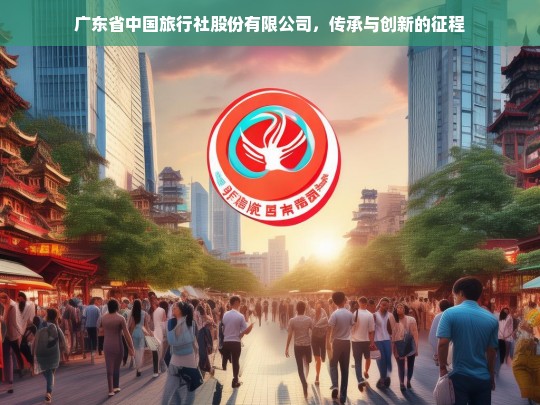 广东省中国旅行社股份有限公司，传承与创新的征程，广东省中国旅行社股份有限公司的传承与创新之路