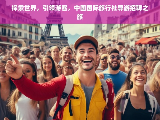 探索世界，引领游客，中国国际旅行社导游招聘之旅，中国国际旅行社导游招聘开启探索与引领之旅