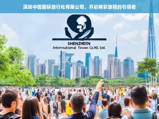 深圳中国国际旅行社有限公司，开启精彩旅程的引领者，深圳中国国际旅行社有限公司——精彩旅程引领者