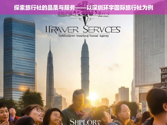 探索旅行社的品质与服务——以深圳环宇国际旅行社为例，深圳环宇国际旅行社的品质与服务探索