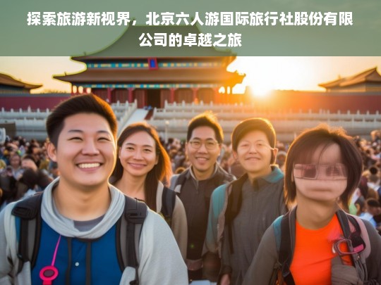 探索旅游新视界，北京六人游国际旅行社股份有限公司的卓越之旅，北京六人游国际旅行社，探索旅游新视界的卓越之旅