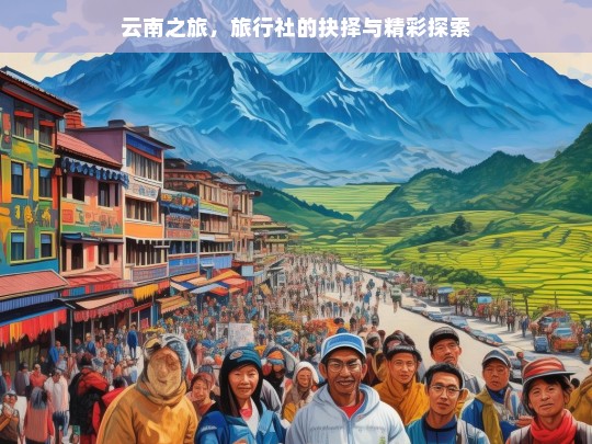 云南之旅，旅行社的抉择与精彩探索，云南之旅，旅行社选择与探索精彩