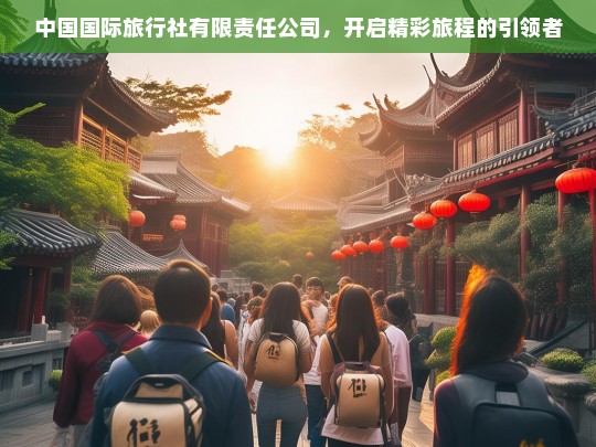 中国国际旅行社有限责任公司，开启精彩旅程的引领者，中国国际旅行社，精彩旅程的引领者